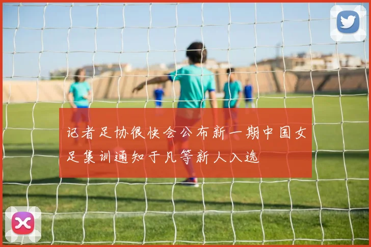 记者足协很快会公布新一期中国女足集训通知于凡等新人入选