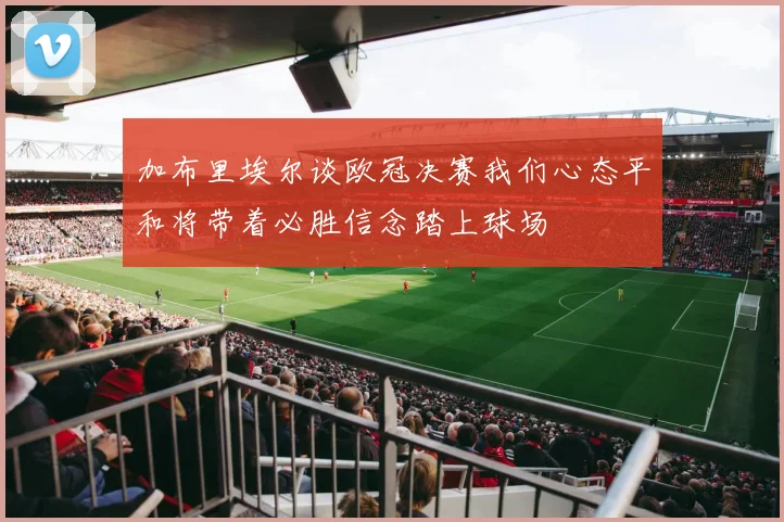 加布里埃尔谈欧冠决赛我们心态平和将带着必胜信念踏上球场